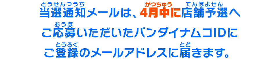 当選通知メールは、4月中に、店舗予選へご応募いただいたバンダイナムコIDにご登録のメールアドレスに届きます。