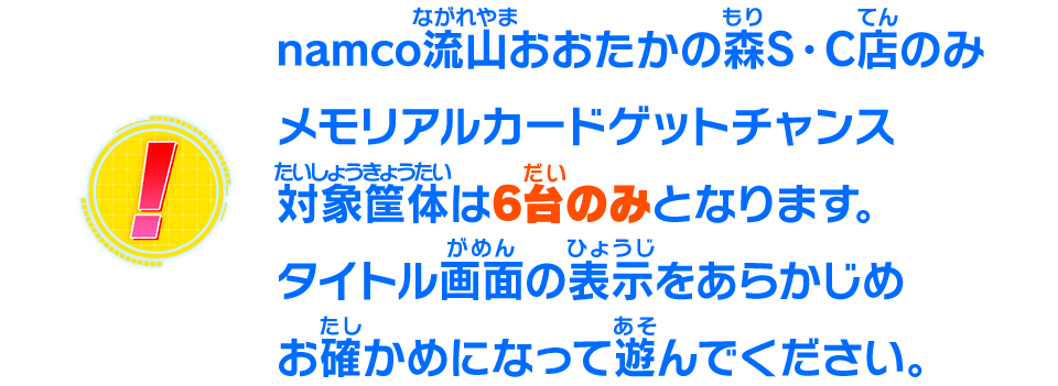 namco流山おおたかの森S・C店のみメモリアルカードゲットチャンス対象筐体は6台のみとなります。タイトル画面の表示をあらかじめお確かめになって遊んでください。