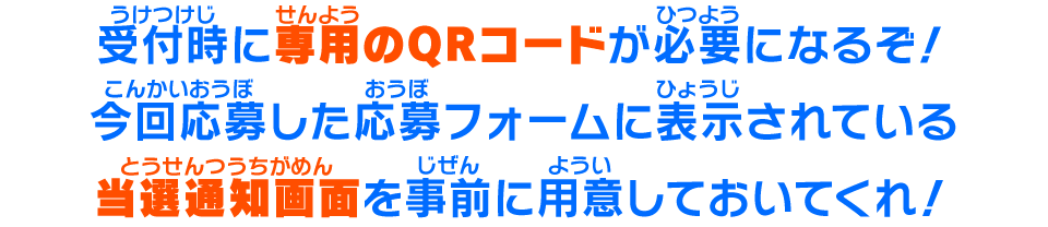 受付時に専用のQRコードが必要になるぞ！今回応募した応募フォームに表示されている当選通知画面を事前に用意しておいてくれ！