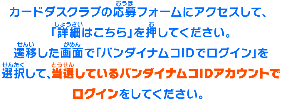 カードダスクラブの応募フォームにアクセスして、「詳細はこちら」を押してください。遷移した画面で「バンダイナムコIDでログイン」を選択して、当選しているバンダイナムコIDアカウントでログインをしてください。