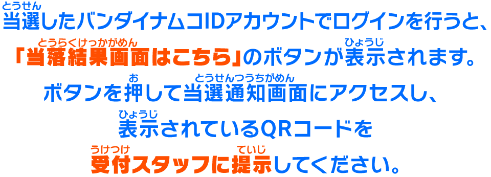 当選したバンダイナムコIDアカウントでログインを行うと、「当落結果画面はこちら」のボタンが表示されます。ボタンを押して当選通知画面にアクセスし、表示されているQRコードを受付スタッフに提示してください。