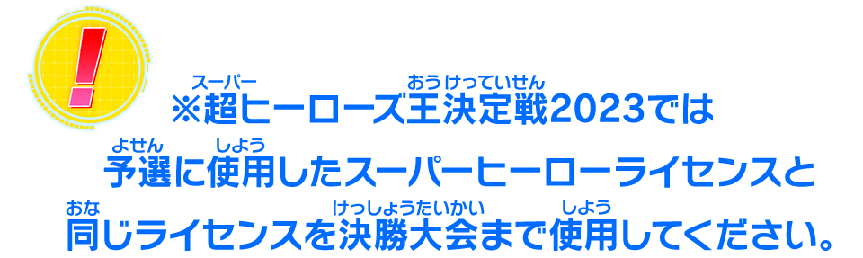 ※超ヒーローズ王決定戦2023では予選に使用したスーパーヒーローライセンスと同じライセンスを決勝大会まで使用してください。