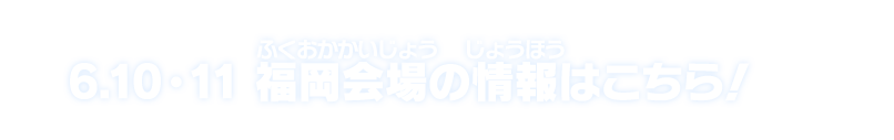 6.10・11 福岡会場の情報はこちら！