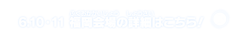 6.10・11 福岡会場の詳細はこちら！