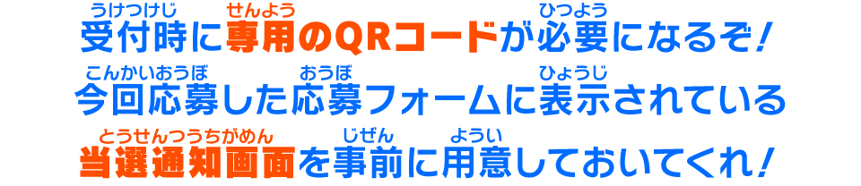 受付時に専用のQRコードが必要になるぞ！今回応募した応募フォームに表示されている当選通知画面を事前に用意しておいてくれ！