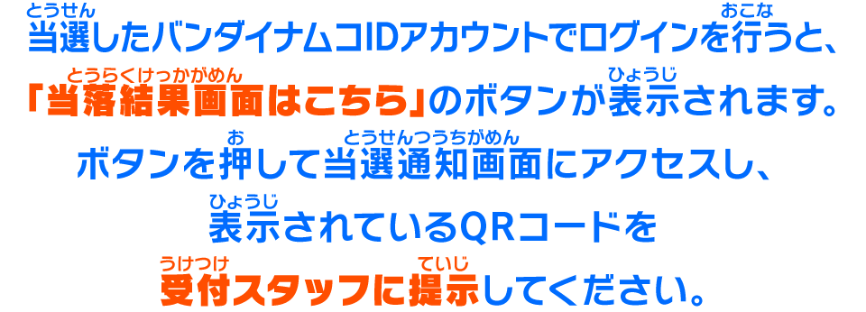 当選したバンダイナムコIDアカウントでログインを行うと、「当落結果画面はこちら」のボタンが表示されます。ボタンを押して当選通知画面にアクセスし、表示されているQRコードを受付スタッフに提示してください。