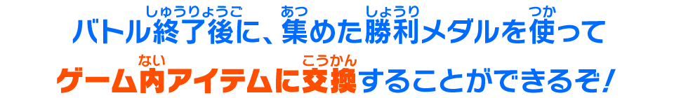 バトル終了後に、集めた勝利メダルを使ってゲーム内アイテムに交換することができるぞ！