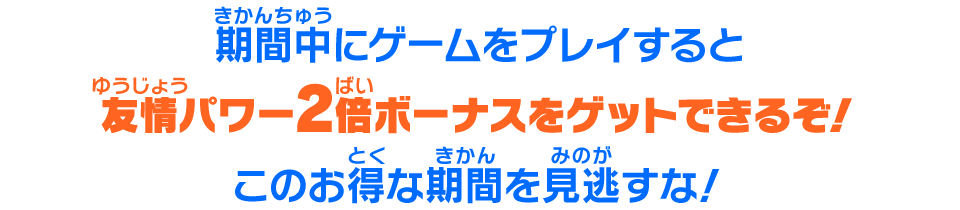 期間中にゲームをプレイすると友情パワー2倍ボーナスをゲットできるぞ！