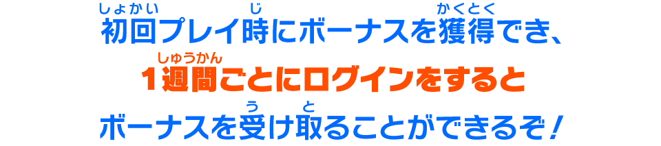 初回プレイ時にボーナスを獲得でき、１週間ごとにログインをするとボーナスを受け取ることができるぞ！