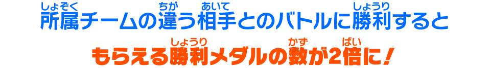 所属チームの違う相手とのバトルに勝利するともらえる勝利メダルの数が2倍に！