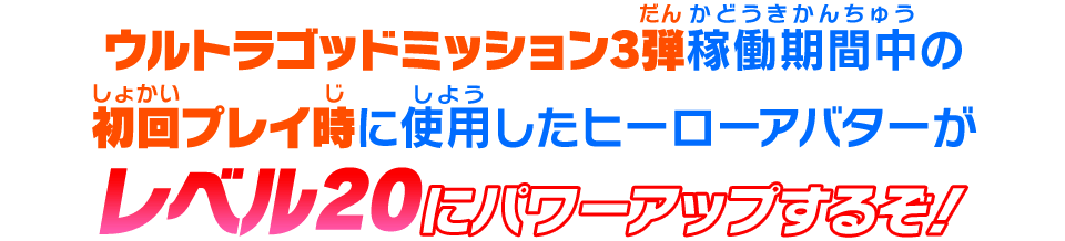 ウルトラゴッドミッション1弾稼働期間中の初回プレイ時に使用したヒーローアバターがレベル20にパワーアップするぞ！