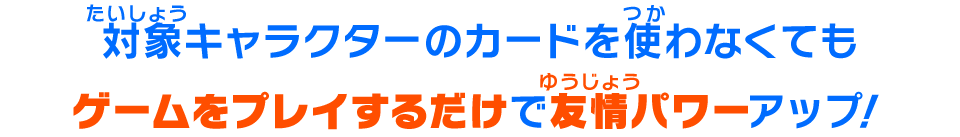 対象キャラクターのカードを使わなくてもゲームをプレイするだけで友情パワーがアップ！