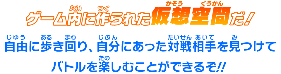 ゲーム内に作られた仮想空間だ！自由に歩き回り、自分にあった対戦相手を見つけてバトルを楽しむことができるぞ！！