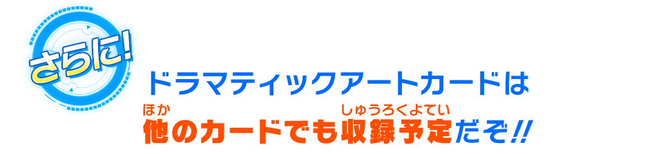 ドラマティックアートカードは他のカードでも収録予定だぞ！！