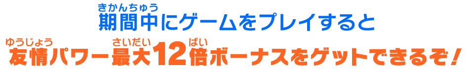 期間中にゲームをプレイすると友情パワー最大12倍ボーナスをゲットできるぞ!