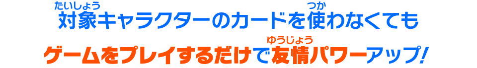 対象キャラクターのカードを使わなくてもゲームをプレイするだけで友情パワーがアップ！