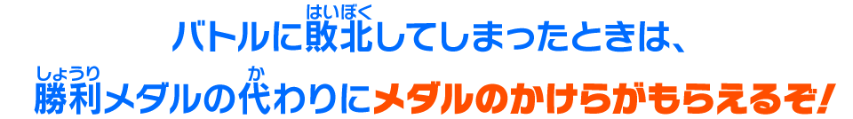 バトルに敗北してしまったときは、勝利メダルの代わりにメダルのかけらがもらえるぞ！