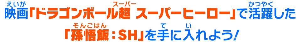 映画「ドラゴンボール超 スーパーヒーロー」で活躍した「孫悟飯：SH」を手に入れよう！