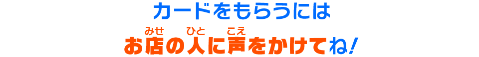 カードをもらうにはお店の人に声をかけてね！