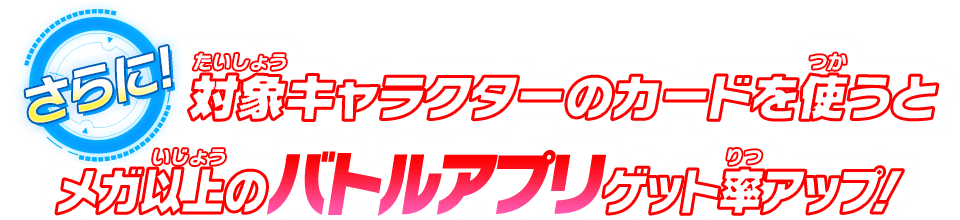 さらに！対象キャラクターのカードを使うとメガ以上のバトルアプリゲット率アップ！