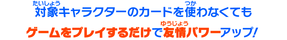 対象キャラクターのカードを使わなくてもゲームをプレイするだけで友情パワーがアップ！