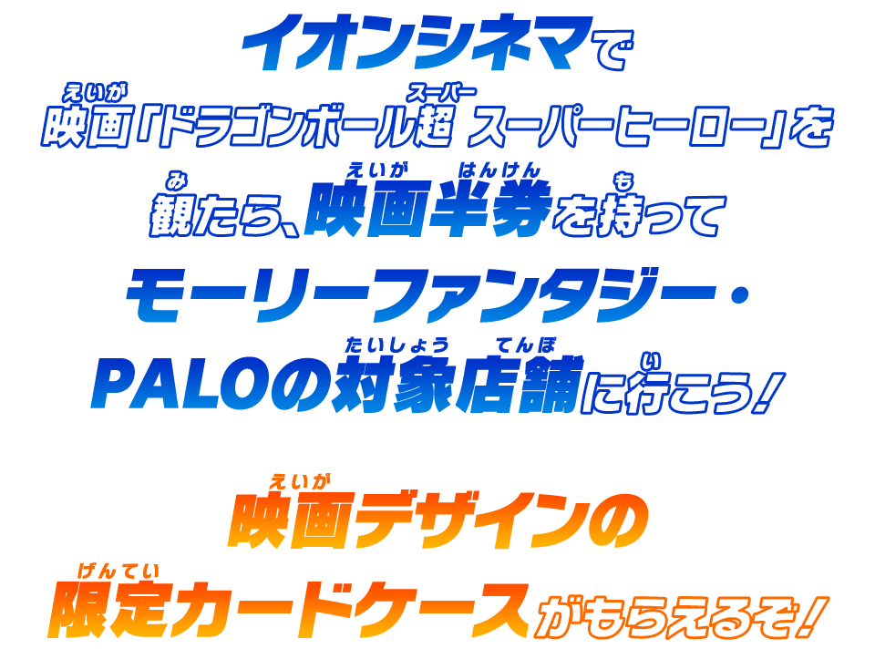 イオンシネマで映画「ドラゴンボール超 スーパーヒーロー」を観たら、映画半券を持ってモーリーファンタジー・PALOの対象店舗に行こう！映画デザインの限定カードケースがもらえるぞ！