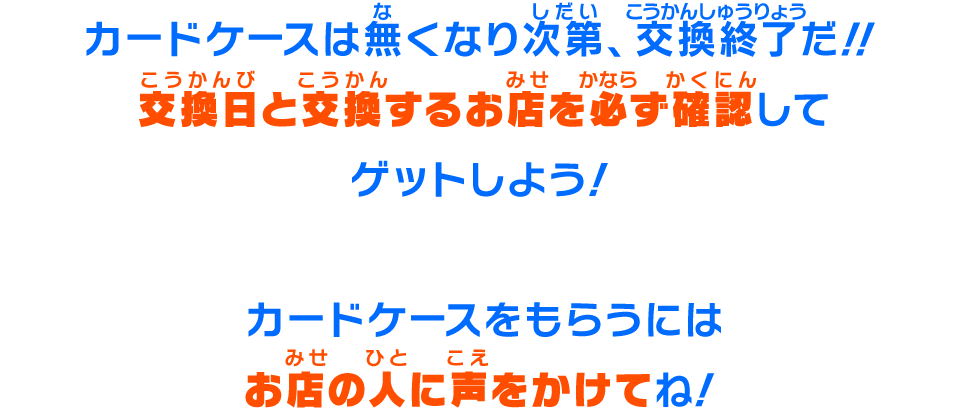 カードケースは無くなり次第、交換終了だ!!交換日と交換するお店を必ず確認してゲットしよう!カードケースをもらうにはお店の人に声をかけてね!