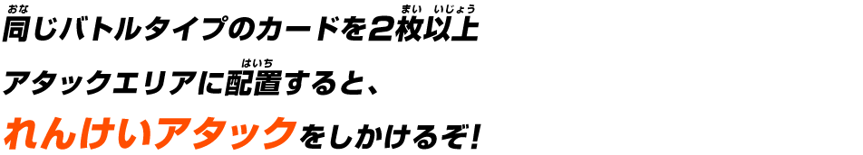 同じバトルタイプのカードを2枚以上アタックエリアに配置すると、れんけいアタックをしかけるぞ！