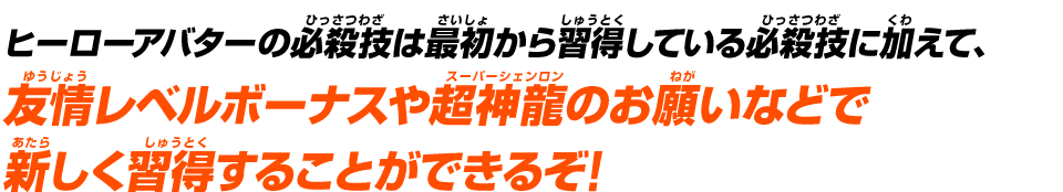 ヒーローアバターの必殺技は最初から習得している必殺技に加えて、友情レベルボーナスや超神龍のお願いなどで新しく習得することができるぞ！