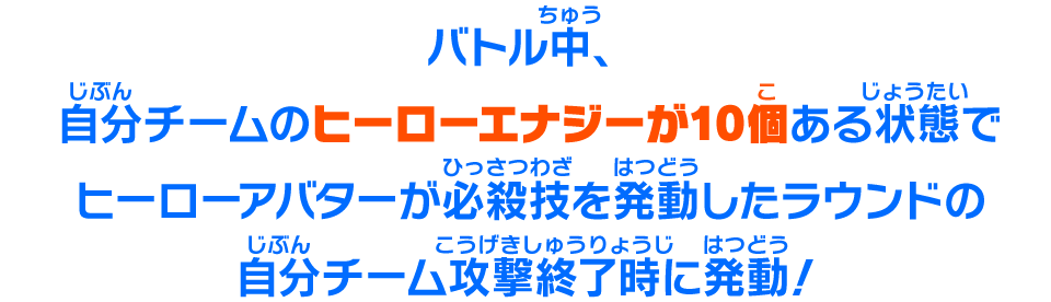 バトル中、自分チームのヒーローエナジーが10個ある状態でヒーローアバターが必殺技を発動したラウンドの自分チーム攻撃終了時に発動!