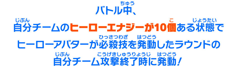 バトル中、自分チームのヒーローエナジーが10個ある状態でヒーローアバターが必殺技を発動したラウンドの自分チーム攻撃終了時に発動！