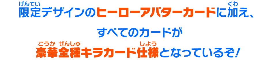 限定デザインのヒーローアバターカードに加え、すべてのカードが豪華全種キラカード仕様となっているぞ！