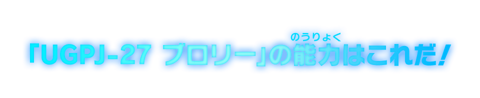 「UGPJ-27 ブロリー」の能力はこれだ！