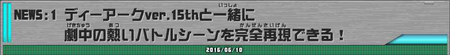 NEWS1 ディーアークver.15thと一緒に劇中の熱いバトルシーンを完全再現できる！