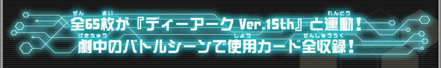 全65枚が『ディーアーク Ver.15th』と連動！劇中のバトルシーンで使用カード全収録！