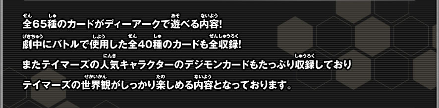 全65種のカードがディーアークで遊べる内容！劇中にバトルで使用した全40種のカードも全収録！