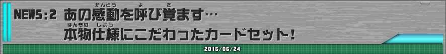 NEWS:2  あの感動を呼び覚ます・・・本物仕様にこだわったカードセット！