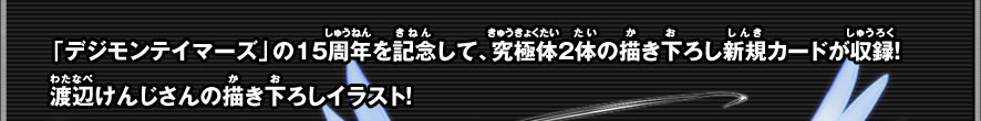 「デジモンテイマーズ」の15周年を記念して、究極体2体の描き下ろし新規カードが収録！渡辺けんじさんの描き下ろしイラスト！