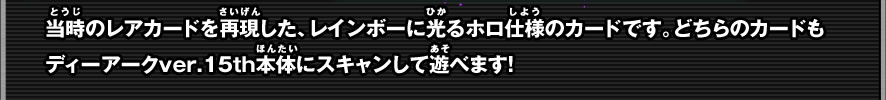 当時のレアカードを再現した、レインボーに光るホロ仕様のカードです。どちらのカードもディーアークver.15th本体にスキャンして遊べます！