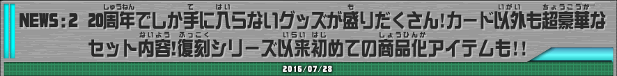 NEWS:2　20周年でしか手に入らないグッズが盛りだくさん！カード以外も超豪華なセット内容！復刻シリーズ以来初めての商品化アイテムも！！