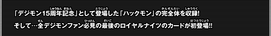 「デジモン15周年記念」として登場した「ハックモン」の最新進化形態収録！