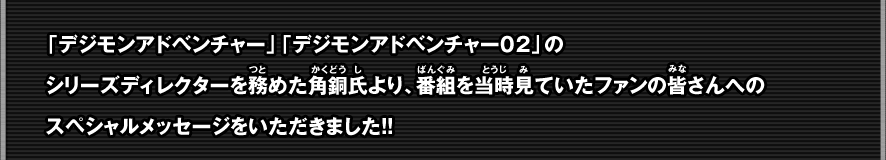 「デジモンアドベンチャー」「デジモンアドベンチャー０２」のシリーズディレクターを務めた角銅氏より、番組を当時見ていたファンの皆さんへのスペシャルメッセージをいただきました！！