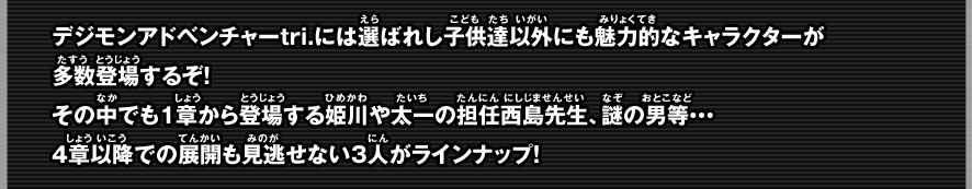 デジモンアドベンチャーtri.には選ばれしこども達以外にも魅力的なキャラクターが多数登場するぞ！