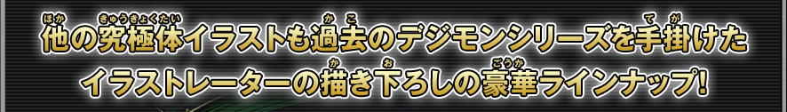 他の究極体イラストも過去のデジモンイラストを手掛けたイラストレーターの描き下ろしの豪華ラインナップ！