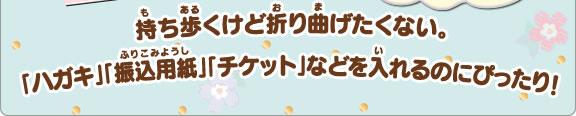 持ち歩くけど折り曲げたくない。「ハガキ」「振込用紙」「チケット」などを入れるのにぴったり！