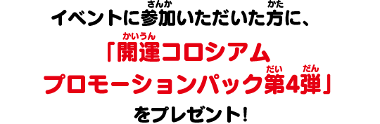 イベントに参加いただいた方に、「開運コロシアム プロモーションパック第4弾」をプレゼント！