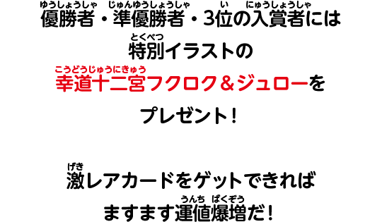 優勝者・準優勝者・3位の入賞者には特別イラストの幸道十二宮フクロク＆ジュローをプレゼント！　激レアカードをゲットできればますます運値爆増だ！