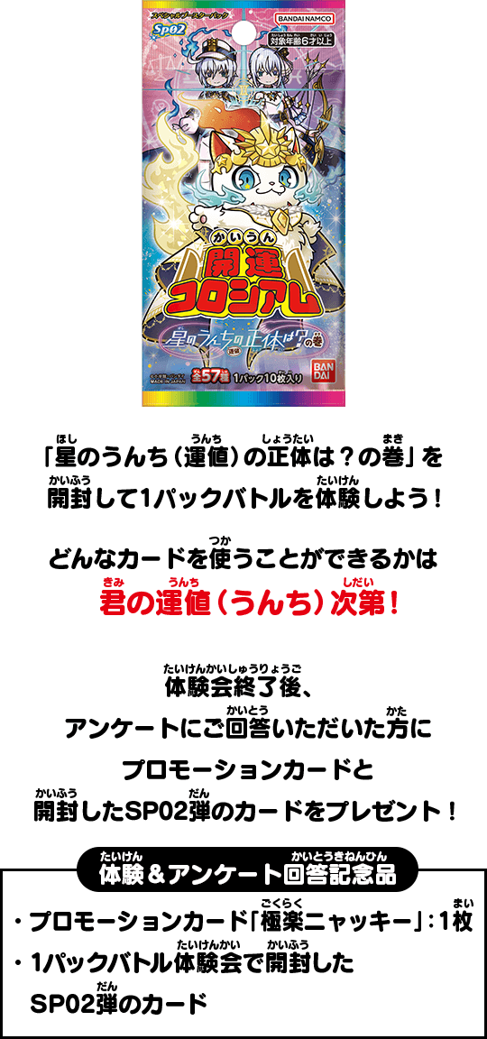 「星のうんち（運値）の正体は？の巻」を開封して1パックバトルを体験しよう！どんなカードを使うことができるかは君の運値（うんち）次第！体験会終了後、アンケートにご回答いただいた方にプロモーションカードと開封したSP02弾のカードをプレゼント！体験＆アンケート回答記念品 ・プロモーションカード「極楽ニャッキー」：1枚 ・1パックバトル体験会で開封したSP02弾のカード