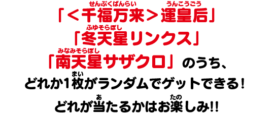 「＜千福万来＞運皇后」「冬天星リンクス」「南天星サザクロ」のうち、どれか1枚がランダムでゲットできる！どれが当たるかはお楽しみ!!