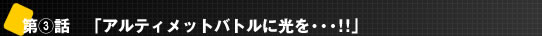 第3話 「アルティメットバトルに光を・・・!!」